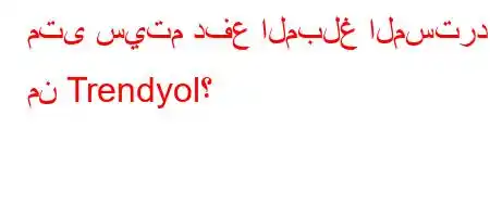 متى سيتم دفع المبلغ المسترد من Trendyol؟